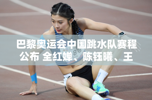 巴黎奥运会中国跳水队赛程公布 全红婵、陈钰曦、王宗源领衔