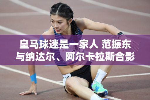 皇马球迷是一家人 范振东与纳达尔、阿尔卡拉斯合影
