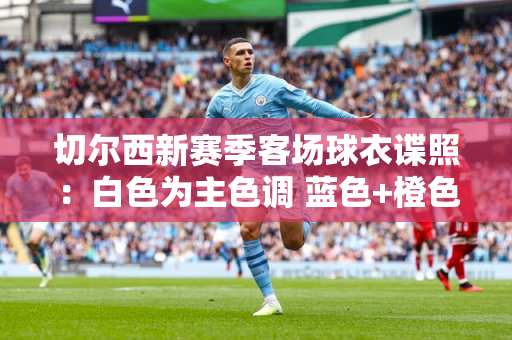 切尔西新赛季客场球衣谍照：白色为主色调 蓝色+橙色点缀