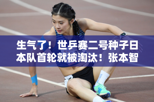 生气了！世乒赛二号种子日本队首轮就被淘汰！张本智和张本智破……对手是谁？