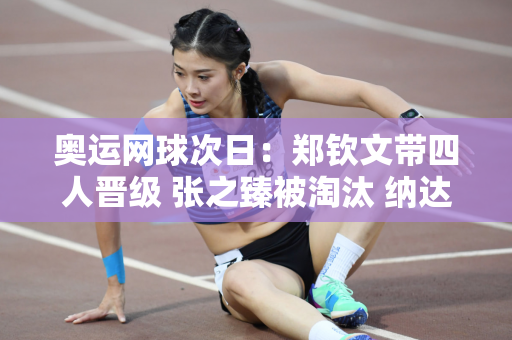 奥运网球次日：郑钦文带四人晋级 张之臻被淘汰 纳达尔科娃进入第二轮