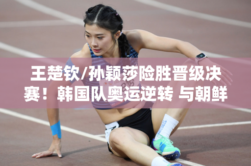 王楚钦/孙颖莎险胜晋级决赛！韩国队奥运逆转 与朝鲜黑马争夺冠军