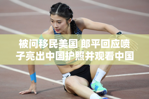 被问移民美国 郎平回应喷子亮出中国护照并观看中国女排直播