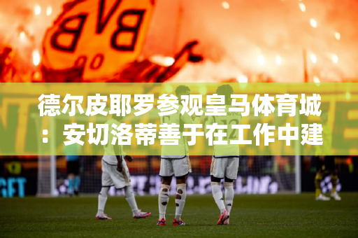 德尔皮耶罗参观皇马体育城：安切洛蒂善于在工作中建立良好关系