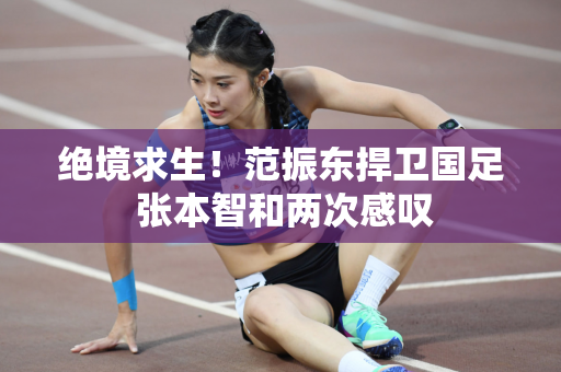 绝境求生！范振东捍卫国足 张本智和两次感叹