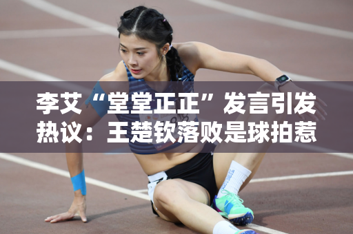 李艾“堂堂正正”发言引发热议：王楚钦落败是球拍惹的祸吗？