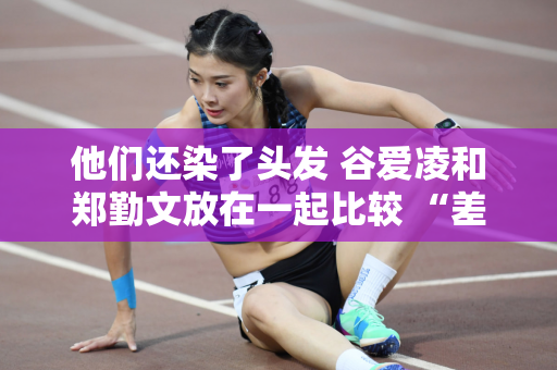 他们还染了头发 谷爱凌和郑勤文放在一起比较 “差距”就出来了！