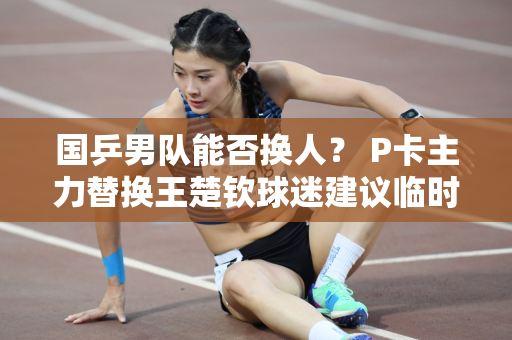 国乒男队能否换人？ P卡主力替换王楚钦球迷建议临时保守换人