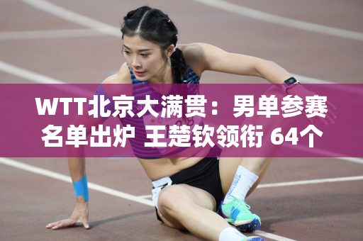 WTT北京大满贯：男单参赛名单出炉 王楚钦领衔 64个正赛名额