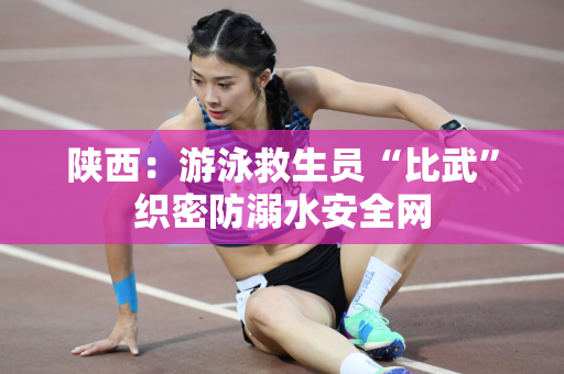 陕西：游泳救生员“比武”织密防溺水安全网