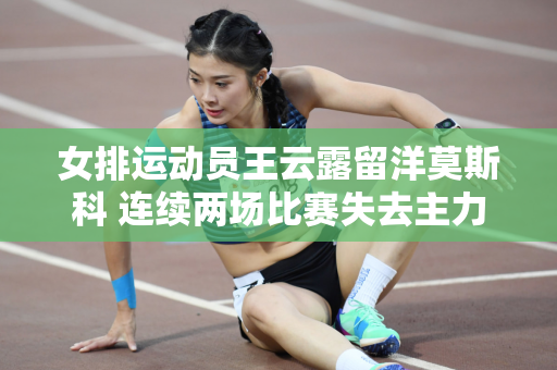 女排运动员王云露留洋莫斯科 连续两场比赛失去主力位置 球队两场比赛疲惫不堪