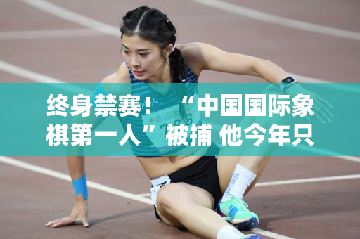 终身禁赛！ “中国国际象棋第一人”被捕 他今年只有35岁 他后悔已经太迟了