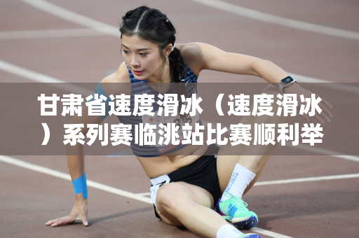 甘肃省速度滑冰（速度滑冰）系列赛临洮站比赛顺利举行