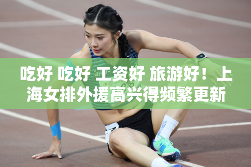 吃好 吃好 工资好 旅游好！上海女排外援高兴得频繁更新社交媒体