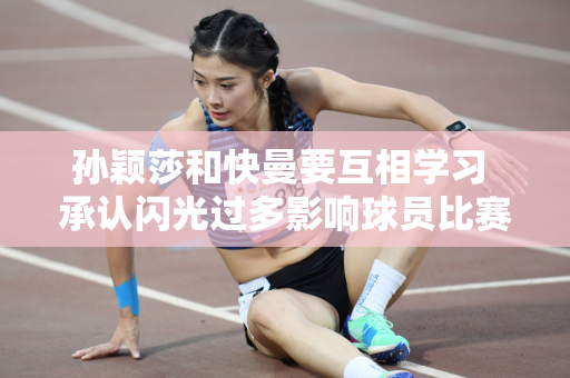 孙颖莎和快曼要互相学习 承认闪光过多影响球员比赛