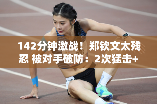 142分钟激战！郑钦文太残忍 被对手破防：2次猛击+1次跺脚