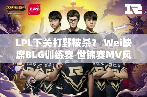 LPL下关打野被杀？ Wei缺席BLG训练赛 世锦赛MV风格被诟病