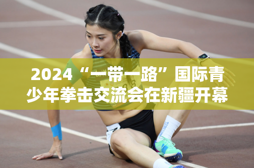 2024“一带一路”国际青少年拳击交流会在新疆开幕