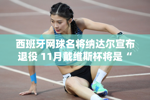 西班牙网球名将纳达尔宣布退役 11月戴维斯杯将是“最后一场比赛”