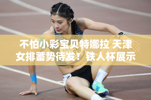 不怕小彩宝贝特娜拉 天津女排蓄势待发！铁人杯展示了整个团队的实力