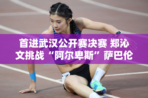 首进武汉公开赛决赛 郑沁文挑战“阿尔卑斯”萨巴伦卡 CCTV5全程直播