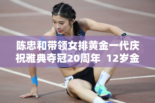 陈忠和带领女排黄金一代庆祝雅典夺冠20周年  12岁金花身材和外貌都发生了变化