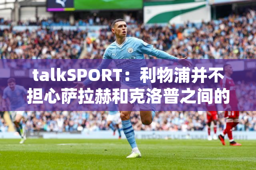 talkSPORT：利物浦并不担心萨拉赫和克洛普之间的争吵扩大