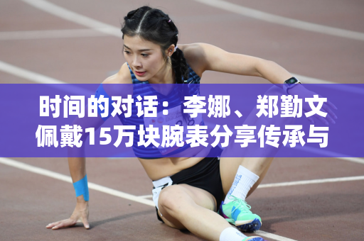 时间的对话：李娜、郑勤文佩戴15万块腕表分享传承与突破！
