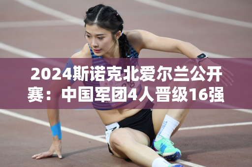 2024斯诺克北爱尔兰公开赛：中国军团4人晋级16强