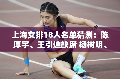 上海女排18人名单猜测：陈厚宇、王引迪缺席 杨树明、黄悦欣或为替补
