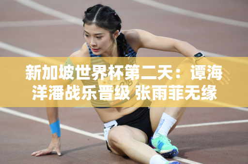 新加坡世界杯第二天：谭海洋潘战乐晋级 张雨菲无缘50蝶决赛