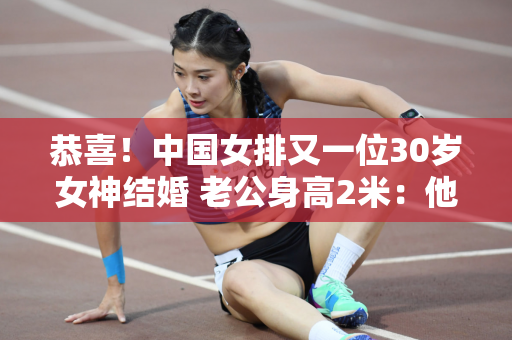 恭喜！中国女排又一位30岁女神结婚 老公身高2米：他们相识是为了生孩子、打排球
