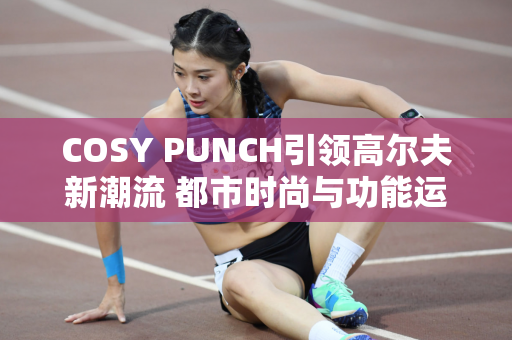 COSY PUNCH引领高尔夫新潮流 都市时尚与功能运动在新场景相遇