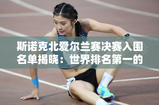 斯诺克北爱尔兰赛决赛入围名单揭晓：世界排名第一的特鲁姆普对阵世界排名第二的威尔逊