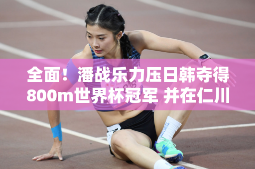 全面！潘战乐力压日韩夺得800m世界杯冠军 并在仁川站夺得400m+800m双料冠军