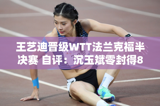 王艺迪晋级WTT法兰克福半决赛 自评：沉玉斌零封得8分