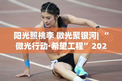 阳光照桃李 微光聚银河| “微光行动·希望工程”2024年体彩旭日学习实践活动圆满结束