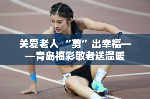关爱老人 “剪”出幸福——青岛福彩敬老送温暖