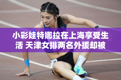 小彩娃特娜拉在上海享受生活 天津女排两名外援却被王宝泉嫌弃