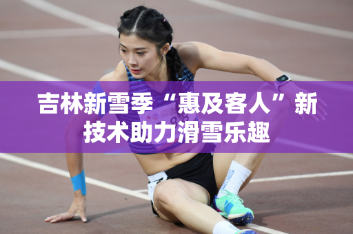 吉林新雪季“惠及客人”新技术助力滑雪乐趣