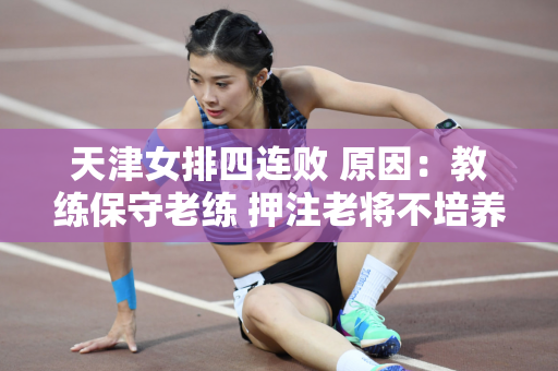 天津女排四连败 原因：教练保守老练 押注老将不培养新人