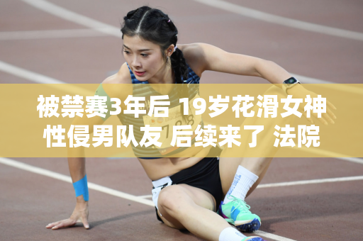 被禁赛3年后 19岁花滑女神性侵男队友 后续来了 法院公布了最新结果