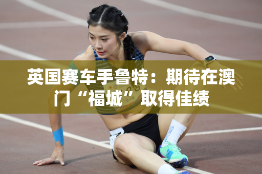 英国赛车手鲁特：期待在澳门“福城”取得佳绩