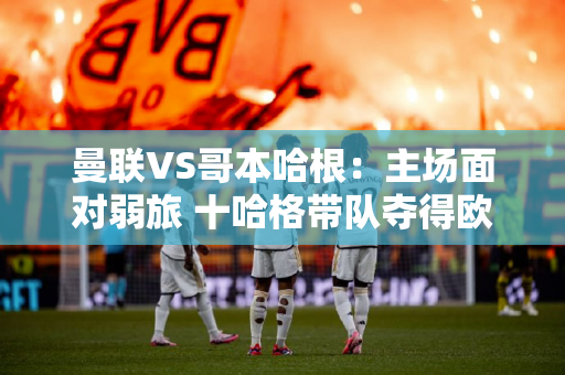 曼联VS哥本哈根：主场面对弱旅 十哈格带队夺得欧冠第一）