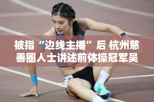 被指“边线主播”后 杭州慈善圈人士讲述前体操冠军吴流芳的另一面