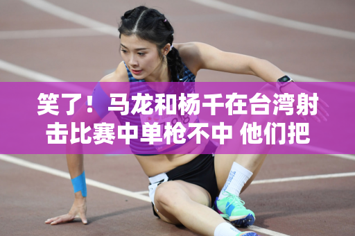 笑了！马龙和杨千在台湾射击比赛中单枪不中 他们把枪口:吹得太漂亮了 结果没有击中目标