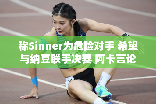 称Sinner为危险对手 希望与纳豆联手决赛 阿卡言论被网友称为冷幽默