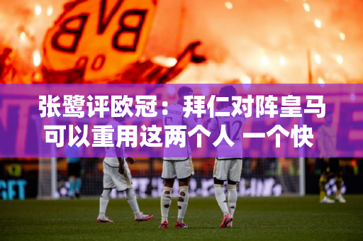 张鹭评欧冠：拜仁对阵皇马可以重用这两个人 一个快 一个脸皮厚