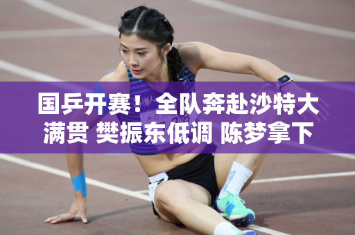 国乒开赛！全队奔赴沙特大满贯 樊振东低调 陈梦拿下奥运关键战