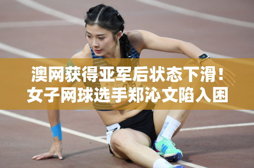澳网获得亚军后状态下滑！女子网球选手郑沁文陷入困境 网友：换教练吧